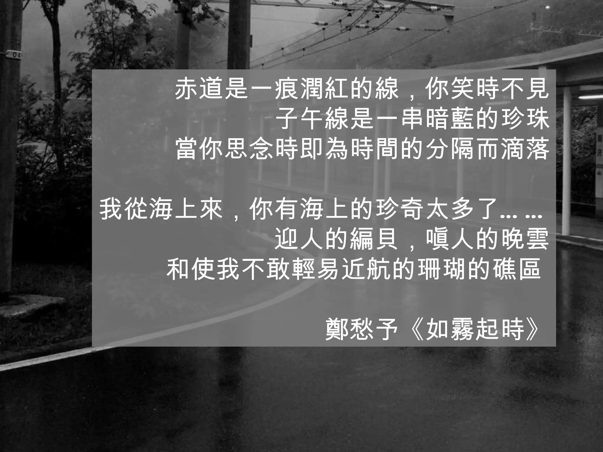 赤道是一痕潤紅的線，你笑時不見 子午線是一串暗藍的珍珠 當你思念時即為時間的分隔而滴落 我從海上來，你有海上的珍奇太多了…… 迎人的編貝，嗔人的晚雲 和使我不敢輕易近航的珊瑚的礁區  鄭愁予《如霧起時》 