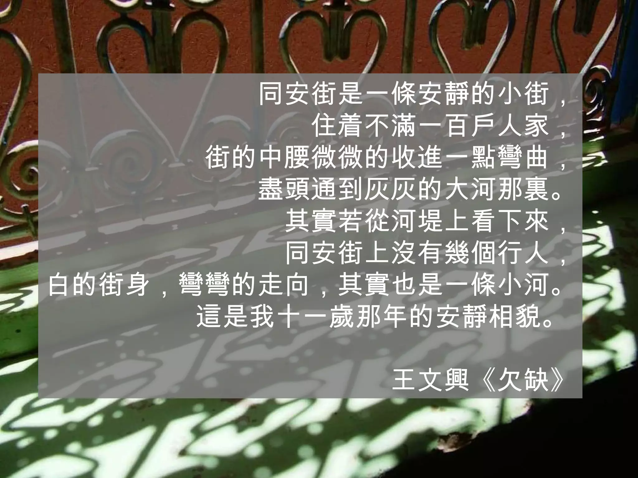 同安街是一條安靜的小街， 住着不滿一百戶人家， 街的中腰微微的收進一點彎曲， 盡頭通到灰灰的大河那裏。 其實若從河堤上看下來， 同安街上沒有幾個行人， 白的街身，彎彎的走向，其實也是一條小河。 這是我十一歲那年的安靜相貌。  王文興《欠缺》 