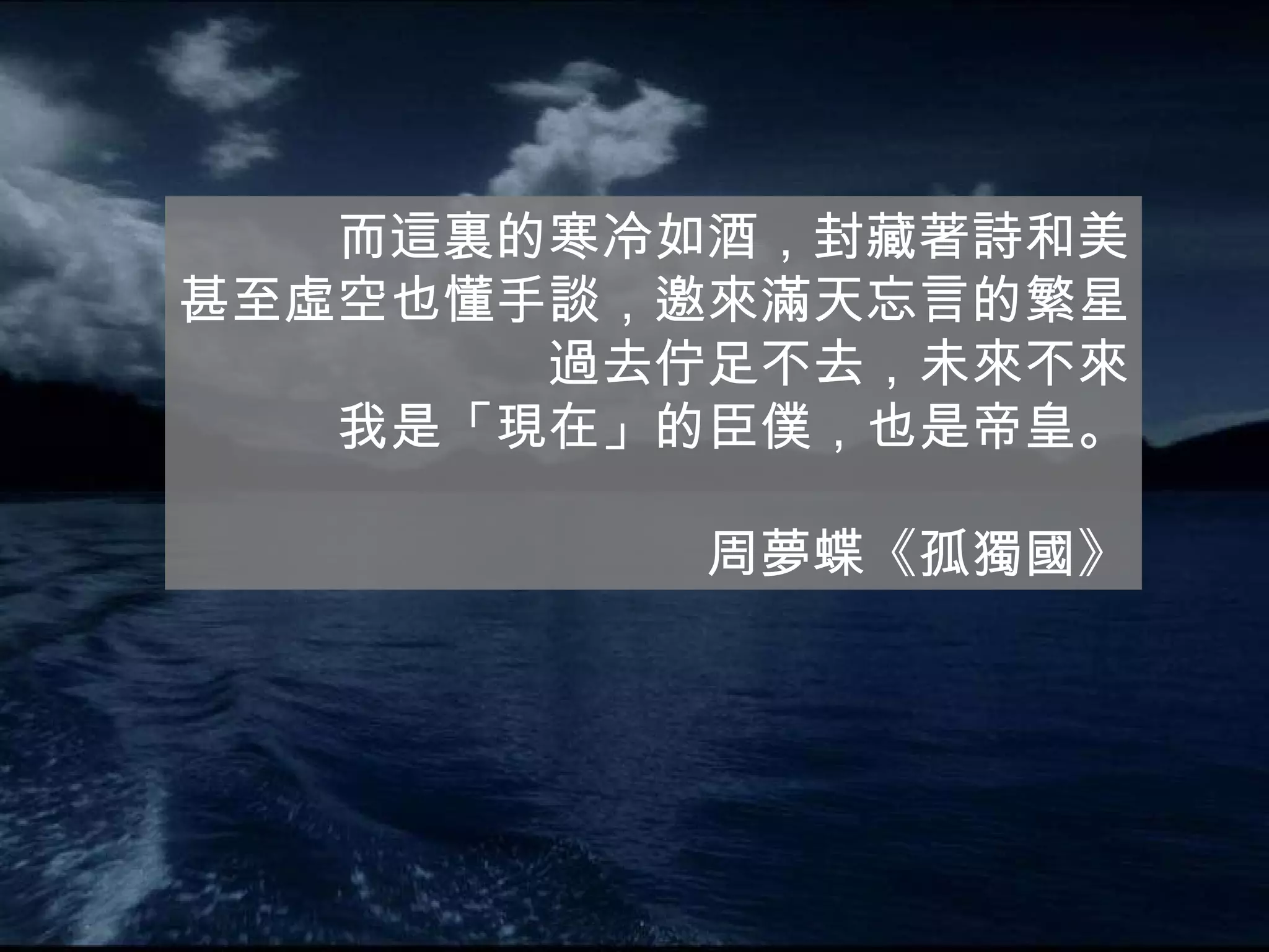 而這裏的寒冷如酒，封藏著詩和美 甚至虛空也懂手談，邀來滿天忘言的繁星 過去佇足不去，未來不來 我是「現在」的臣僕，也是帝皇。 周夢蝶《孤獨國》 