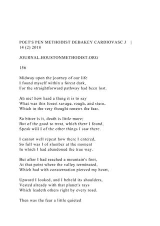 POET'S PEN METHODIST DEBAKEY CARDIOVASC J |
14 (2) 2018
JOURNAL.HOUSTONMETHODIST.ORG
156
Midway upon the journey of our life
I found myself within a forest dark,
For the straightforward pathway had been lost.
Ah me! how hard a thing it is to say
What was this forest savage, rough, and stern,
Which in the very thought renews the fear.
So bitter is it, death is little more;
But of the good to treat, which there I found,
Speak will I of the other things I saw there.
I cannot well repeat how there I entered,
So full was I of slumber at the moment
In which I had abandoned the true way.
But after I had reached a mountain's foot,
At that point where the valley terminated,
Which had with consternation pierced my heart,
Upward I looked, and I beheld its shoulders,
Vested already with that planet's rays
Which leadeth others right by every road.
Then was the fear a little quieted
 