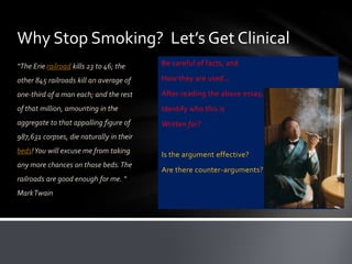 Why Stop Smoking? Let’s Get Clinical
“The Erie railroad kills 23 to 46; the    Be careful of facts, and

other 845 railroads kill an average of    How they are used…

one-third of a man each; and the rest     After reading the above essay,
of that million, amounting in the         Identify who this is
aggregate to that appalling figure of     Written for?
987,631 corpses, die naturally in their
beds! You will excuse me from taking      Is the argument effective?
any more chances on those beds. The
                                          Are there counter-arguments?
railroads are good enough for me. “
Mark Twain
 