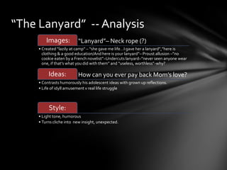 “The Lanyard” -- Analysis
         Images:          “Lanyard”– Neck rope (?)
     • Created “lazily at camp” – “she gave me life…I gave her a lanyard”,”here is
       clothing & a good education/And here is your lanyard”– Proust allusion –”no
       cookie eaten by a French novelist”–Undercuts lanyard–”never seen anyone wear
       one, if that’s what you did with them” and “useless, worthless”-why?

          Ideas:          How can you ever pay back Mom’s love?
     • Contrasts humorously his adolescent ideas with grown up reflections.
     • Life of idyll amusement v real life struggle



          Style:
     • Light tone, humorous
     • Turns cliche into new insight, unexpected.
 