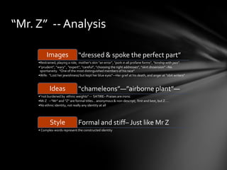 “Mr. Z” -- Analysis

          Images                 “dressed & spoke the perfect part”
     •Restrained, playing a role; mother’s skin “an error”, “pork in all profane forms”, “kinship with jazz”.
     •“prudent”, “wary” , “expert”, “careful”, “choosing the right addresses”, “skirt dissension” –No
      spontaneity. “One of the most distinguished members of his race”
     •Wife: “Lost her jewishness/ but kept her blue eyes”—Her grief at his death, and anger at “obit writers”



            Ideas                “chameleons”—”airborne plant”—
     •“not burdened by ethnic weights” -- SATIRE– Praises are ironic
     •Mr Z --”Mr” and “Z” are formal titles… anonymous & non-descript; first and best, but Z….
     •No ethnic identity, not really any identity at all




             Style               Formal and stiff– Just like Mr Z
     • Complex words represent the constructed identity
 