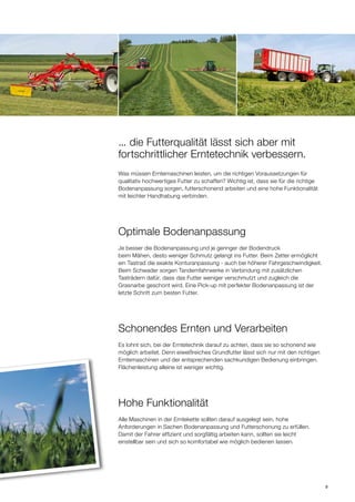 9
... die Futterqualität lässt sich aber mit
fortschrittlicher Erntetechnik verbessern.
Optimale Bodenanpassung
Schonendes Ernten und Verarbeiten
Hohe Funktionalität
Was müssen Erntemaschinen leisten, um die richtigen Voraussetzungen für
qualitativ hochwertiges Futter zu schaffen? Wichtig ist, dass sie für die richtige
Bodenanpassung sorgen, futterschonend arbeiten und eine hohe Funktionalität
mit leichter Handhabung verbinden.
Je besser die Bodenanpassung und je geringer der Bodendruck
beim Mähen, desto weniger Schmutz gelangt ins Futter. Beim Zetter ermöglicht
ein Tastrad die exakte Konturanpassung - auch bei höherer Fahrgeschwindigkeit.
Beim Schwader sorgen Tandemfahrwerke in Verbindung mit zusätzlichen
Tasträdern dafür, dass das Futter weniger verschmutzt und zugleich die
Grasnarbe geschont wird. Eine Pick-up mit perfekter Bodenanpassung ist der
letzte Schritt zum besten Futter.
Es lohnt sich, bei der Erntetechnik darauf zu achten, dass sie so schonend wie
möglich arbeitet. Denn eiweißreiches Grundfutter lässt sich nur mit den richtigen
Erntemaschinen und der entsprechenden sachkundigen Bedienung einbringen.
Flächenleistung alleine ist weniger wichtig.
Alle Maschinen in der Erntekette sollten darauf ausgelegt sein, hohe
Anforderungen in Sachen Bodenanpassung und Futterschonung zu erfüllen.
Damit der Fahrer effizient und sorgfältig arbeiten kann, sollten sie leicht
einstellbar sein und sich so komfortabel wie möglich bedienen lassen.
 
