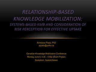 Anneliese Poetz, PhD
apoetz@yorku.ca
Canadian Knowledge Mobilization Conference
Monday June 9, 4:30 – 5:00p (Room Poplar)
Saskatoon, Saskatchewan
RELATIONSHIP-BASED
KNOWLEDGE MOBILIZATION:
SYSTEMS-BASED KMB AND CONSIDERATION OF
RISK PERCEPTION FOR EFFECTIVE UPTAKE
 