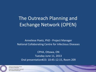 The Outreach Planning and
Exchange Network (OPEN)
Anneliese Poetz, PhD - Project Manager
National Collaborating Centre for Infectious Diseases
CPHA, Ottawa, ON
Tuesday June 11, 2013
Oral presentation#23: 10:45-12:15, Room 209
 