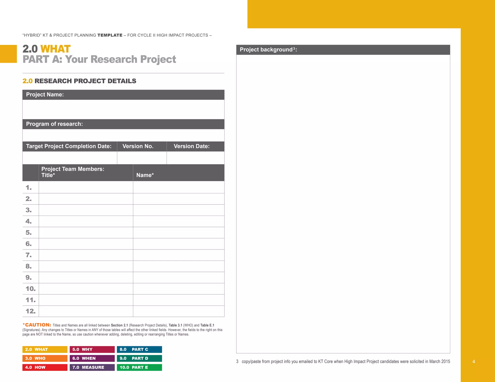 2.0 RESEARCH PROJECT DETAILS
3	 copy/paste from project info you emailed to KT Core when High Impact Project candidates were solicited in March 2015
Program of research:
Target Project Completion Date: Version No. Version Date:
	 Project Team Members:
	Title*	 Name*
1. 	
2. 	
3. 	
4. 	
5. 	
6. 	
7. 	
8. 	
9. 	
10. 	
11.
12.
Project Name:
Project background3
:
“HYBRID” KT & PROJECT PLANNING TEMPLATE – FOR CYCLE II HIGH IMPACT PROJECTS –
PART A: Your Research Project
2.0 WHAT
2.0 WHAT
3.0 WHO
4.0 HOW
5.0 WHY
6.0 WHEN
7.0 MEASURE
8.0 PART C
9.0 PART D
10.0 PART E
4
*CAUTION: Titles and Names are all linked between Section 2.1 (Research Project Details), Table 3.1 (WHO) and Table E.1
(Signatures). Any changes to Titles or Names in ANY of those tables will affect the other linked fields. However, the fields to the right on this
page are NOT linked to the Name, so use caution whenever adding, deleting, editing or rearranging Titles or Names.
Select a Program from the drop-down menu list, or enter your own description
 