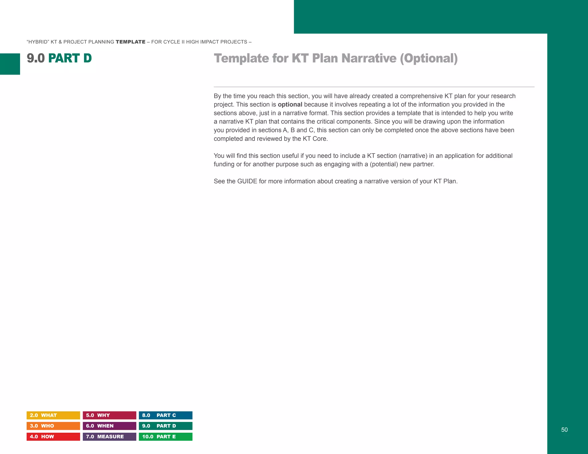 “HYBRID” KT & PROJECT PLANNING TEMPLATE – FOR CYCLE II HIGH IMPACT PROJECTS –
Template for KT Plan Narrative (Optional)9.0 PART D
2.0 WHAT
3.0 WHO
4.0 HOW
5.0 WHY
6.0 WHEN
7.0 MEASURE
8.0 PART C
9.0 PART D
10.0 PART E
50
By the time you reach this section, you will have already created a comprehensive KT plan for your research
project. This section is optional because it involves repeating a lot of the information you provided in the
sections above, just in a narrative format. This section provides a template that is intended to help you write
a narrative KT plan that contains the critical components. Since you will be drawing upon the information
you provided in sections A, B and C, this section can only be completed once the above sections have been
completed and reviewed by the KT Core.
You will find this section useful if you need to include a KT section (narrative) in an application for additional
funding or for another purpose such as engaging with a (potential) new partner.
See the GUIDE for more information about creating a narrative version of your KT Plan.
 
