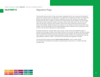 “HYBRID” KT & PROJECT PLANNING TEMPLATE – FOR CYCLE II HIGH IMPACT PROJECTS –
Signature Page10.0 PART E
2.0 WHAT
3.0 WHO
4.0 HOW
5.0 WHY
6.0 WHEN
7.0 MEASURE
8.0 PART C
9.0 PART D
10.0 PART E
53
This document serves as both a KT plan and a project management tool for you to maximize the potential for
impact of your research project. Provided below, is an opportunity to formalize this document as an agreement
between the project sponsor, partners/funder(s), collaborators and any other members of the project team.
By signing this document, it signifies a commitment to the planning that has been detailed, and should ideally
inform future decision-making with respect to the project. Since KT plans often evolve over time due to their
nature and the nature of discovery and innovation, this document will be revisited and revised annually in
order to allow flexibility, facilitate discussion and consensus on any changes to be made, and document those
changes. Documenting changes to the KT/Project Management plan is important for your project team as well
as the KT Core who will be responsible for tracking progress.
By signing this document, members agree to plan, execute, monitor, control and complete the project in
accordance with the goals, activities, and constraints outlined in this document. By signing, members also agree
that they understand what needs to be done, what resources will be available, and how success of the project
will be measured. Sign-off by project partners/collaborators signifies that they have understood their roles and
responsibilities as outlined in Table 3.1 and there is joint commitment and agreement to proceed.
This document will be signed during the Impact Summit (Fall 2015) in order to publicly signify
the commitment of all members to the projects’ successful delivery during Cycle II, on or before the target
completion date.
 
