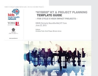 www.neurodevnet.ca
“HYBRID” KT & PROJECT PLANNING
TEMPLATE GUIDE
– FOR CYCLE II HIGH IMPACT PROJECTS –
KBHN (formerly NeuroDevNet) KT Core
June 22, 2015
Authors:
Anneliese Poetz, David Phipps, Michael Johnny
“HYBRID” KT & PROJECT PLANNING TEMPLATE GUIDE – FOR CYCLE II HIGH IMPACT PROJECTS –
 