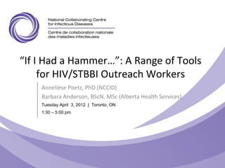 “If I Had a Hammer…”: A Range of Tools
for HIV/STBBI Outreach Workers
Anneliese Poetz, PhD (NCCID)
Barbara Anderson, BScN, MSc (Alberta Health Services)
Tuesday April 3, 2012 | Toronto, ON
1:30 – 5:00 pm
 