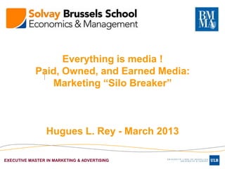 Everything is media !
            Paid, Owned, and Earned Media:
               Marketing “Silo Breaker”



                 Hugues L. Rey - March 2013

EXECUTIVE MASTER IN MARKETING & ADVERTISING
 