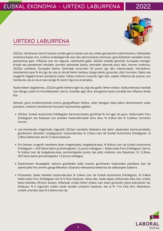 2022an, Euskal Autonomia Erkidegoko barne-produktu gordinak % 4,4 egin du gora. Nafarroako Foru
Erkidegoan eta Estatuan ere antzeko hazkunde-tasak lortu dira, % 4,3koa eta % 5,5ekoa, hurrenez
hurren.
Lan-merkatuko magnitude nagusiek 2022an izandako bilakaera bat dator aipatutako barne-produktu
gordinaren datuekin: enpleguaren hazkunde-tasa % 2,3koa izan da Euskal Autonomia Erkidegoan, %
2,9koa Nafarroan eta % 3,1ekoa Estatuan.
Era berean, eraginik handiena duen magnitudea, langabezia-tasa, % 8,6koa izan da Euskal Autonomia
Erkidegoan —2021ekoa baino portzentajezko 1,2 puntu txikiagoa—. Nafarroako Foru Erkidegoan, berriz,
% 9,6koa izan da langabezia-tasa, portzentajezko puntu bat jaitsi ondoren, eta Espainian, % 12,9koa,
2021ekoa baino portzentajezko 1,9 puntu txikiagoa.
Eskaintzaren ikuspegitik, sektore guztietako balio erantsi gordinaren hazkundea positiboa izan da
aztertutako hiru eremu geografikoetan; Estatuko nekazaritza-sektorea da salbuespen bakarra.
Prezioetan, batez besteko hazkunde-tasa % 5,4koa izan da Euskal Autonomia Erkidegoan, % 6,4koa
Nafarroako Foru Erkidegoan eta % 5,7koa Estatuan. Dena den, bada aipatu beharreko datu bat: urteko
batez besteko zifraren atzean, inflazioak urteko lehen erdian izan duen goranzko joera ezkutatzen da.
Estatuan, % 6 inguruko urteko tasak zeuden urtearen hasieran, eta ia % 11ra iritsi dira. Abenduan,
urtetik urterako tasa % 5,5ekoa izan da.
2022an, Ukrainaren eta Errusiaren arteko gerra hastea izan da urteko gertaerarik nabarmenena. Saihesteko
modukoa bazen ere, ondorio erabakigarriak izan ditu ekonomiaren eremuan, giza bizitzetan izandako kostu
jasanezinaz gain. Inflazioa izan da nagusia, zalantzarik gabe. 2022ko otsailaz geroztik, Europako energia-
krisiak eta pandemiari lotutako aurreko astinduek banku zentralen alarmak piztu ditu. Horren ondorioz,
2022ko uztailean, Europako Banku Zentralak oinarrizko 50 puntu igo ditu interes-tasak. Harrezkero,
interbentzio-tasa % 4ra igo da, eta ez dirudi behin betikoa izango denik, goranzko ziklo horretan. Nahiz eta
osagairik hegakorrenen portaerari esker indize orokorra zuzendu egin den, azpiko inflazioa da arazoa: oso
handia da, eta ez da erraza izango % 2aren ingurura eramatea.
Hazkundeari dagokionez, 2022an goitik behera egin du argi eta garbi: lehen erdian, hazkunde-tasa handiak
izan ditugu; azken bi hiruhilekoetan, berriz, moteldu egin dira, energiaren kostu handiak eta inflazioa direla
eta.
Zehazki, gure erreferentziazko eremu geografikoari helduz, azter dezagun labur-labur ekonomiaren iazko
portaera, ondoren etorkizunari buruzko hausnarketa egiteko.
EUSKAL EKONOMIA - URTEKO LABURPENA 2022
1
URTEKO LABURPENA
 