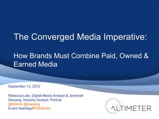 1




   The Converged Media Imperative:

   How Brands Must Combine Paid, Owned &
   Earned Media

September 13, 2012

Rebecca Lieb, Digital Media Analyst & Jeremiah
Owyang, Industry Analyst, Partner
@lieblink @jowyang
Event Hashtag#POEMedia
 