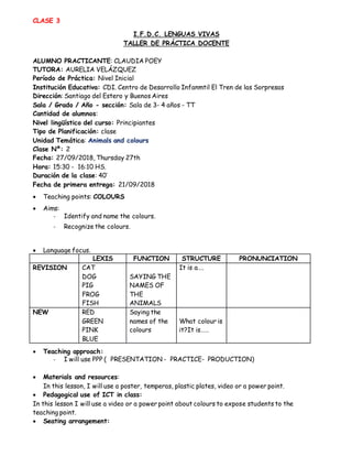 CLASE 3
I.F.D.C. LENGUAS VIVAS
TALLER DE PRÁCTICA DOCENTE
ALUMNO PRACTICANTE: CLAUDIA POEY
TUTORA: AURELIA VELÁZQUEZ
Período de Práctica: Nivel Inicial
Institución Educativa: CDI. Centro de Desarrollo Infanmtil El Tren de las Sorpresas
Dirección: Santiago del Estero y Buenos Aires
Sala / Grado / Año - sección: Sala de 3- 4 años - TT
Cantidad de alumnos:
Nivel lingüístico del curso: Principiantes
Tipo de Planificación: clase
Unidad Temática: Animals and colours
Clase Nº: 2
Fecha: 27/09/2018, Thursday 27th
Hora: 15:30 - 16:10 HS.
Duración de la clase: 40’
Fecha de primera entrega: 21/09/2018
 Teaching points: COLOURS
 Aims:
- Identify and name the colours.
- Recognize the colours.
 Language focus.
LEXIS FUNCTION STRUCTURE PRONUNCIATION
REVISION CAT
DOG
PIG
FROG
FISH
SAYING THE
NAMES OF
THE
ANIMALS
It is a….
NEW RED
GREEN
PINK
BLUE
Saying the
names of the
colours
What colour is
it?It is……
 Teaching approach:
- I will use PPP ( PRESENTATION - PRACTICE- PRODUCTION)
 Materials and resources:
In this lesson, I will use a poster, temperas, plastic plates, video or a power point.
 Pedagogical use of ICT in class:
In this lesson I will use a video or a power point about colours to expose students to the
teaching point.
 Seating arrangement:
 