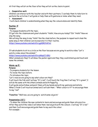 At first they will sit on the floor after they will sit on the chairs to paint.
 Cooperative work
Children can interact with the teacher and with their partners. I can help them to take turn to
perform the activities. I will guide or help them with gestures or mime when they need.
 Assessment:
I will check children´s understanding when they say the colours alone and identify them.
Routine: 5’
Purpose
-To engage students with the topic.
I’ll get into the classroom and greet students: “Hello!, How are you today?” EA: “Hello!” Now we
sing the song :
We will sing the song to say “Hello” like the class before, the purpose to repeat each class the
same song is that children can incorporate it in their routine.
https://www.youtube.com/watch?v=gghDRJVxFxU
I’ll ask students to sit in a circle on the floor because we are going to watch a video “Let´s
watch a video about the animals ”
https://www.youtube.com/watch?v=pWepfJ-8XU
What animals are they? I will show the poster again and they they could stand up and touch and
name the animals.
Warm-up 5’:
Purpose
-To prepare students for the lesson.
-To revise the topic before.
-To introduce the topic.
“Let´s now we are going to say what colour are they?
I will touch the fish and I will say “It´s red”, I will touch the frog then I will say “It´s green”, I
will do the same with the others animals and with Peppa Pig.
I will guide and will show and point them with my hands and with my gestures and imitate.
When I finish I will touch an animal and I will ask them : “What colour is it?” to encourage them
to say “red”
Transition “Well now, we are going to watch some objects”
Presentation (10´)
-To show the children the new contents to learn and encourage and guide them into practice.
After they watch the video I will show them real objects with the colours . I will say “It´s red “
and then I will encourage and guide them to say each the colour.
For example :
 