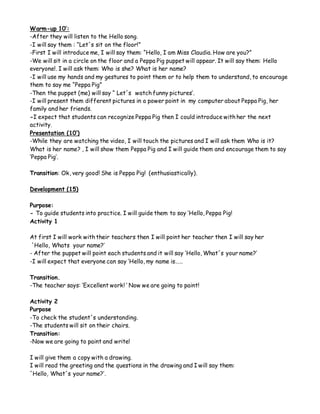 Warm-up 10’:
-After they will listen to the Hello song.
-I will say them : “Let´s sit on the floor!”
-First I will introduce me, I will say them: “Hello, I am Miss Claudia. How are you?”
-We will sit in a circle on the floor and a Peppa Pig puppet will appear. It will say them: Hello
everyone!. I will ask them: Who is she? What is her name?
-I will use my hands and my gestures to point them or to help them to understand, to encourage
them to say me “Peppa Pig”
-Then the puppet (me) will say “ Let´s watch funny pictures’.
-I will present them different pictures in a power point in my computer about Peppa Pig, her
family and her friends.
-I expect that students can recognize Peppa Pig then I could introduce with her the next
activity.
Presentation (10’)
-While they are watching the video, I will touch the pictures and I will ask them Who is it?
What is her name? , I will show them Peppa Pig and I will guide them and encourage them to say
‘Peppa Pig’.
Transition: Ok, very good! She is Peppa Pig! (enthusiastically).
Development (15)
Purpose:
- To guide students into practice. I will guide them to say ‘Hello, Peppa Pig!
Activity 1
At first I will work with their teachers then I will point her teacher then I will say her
´Hello, Whats your name?’
- After the puppet will point each students and it will say ‘Hello, What´s your name?’
-I will expect that everyone can say ‘Hello, my name is……
Transition.
-The teacher says: ‘Excellent work! ‘ Now we are going to paint!
Activity 2
Purpose
-To check the student´s understanding.
-The students will sit on their chairs.
Transition:
-Now we are going to paint and write!
I will give them a copy with a drawing.
I will read the greeting and the questions in the drawing and I will say them:
´Hello, What´s your name?’.
 