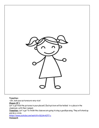 Transition:
-Oh, look your pictures are very nice!
Closure (5´)
Let´s go! Hold the pictures in your places! ( Each picture will be holded in a place in the
classroom with their names)
Transition: Let´s go! To finish the class we are going to sing a goodbye song. They will stand up
and do a circle.
https://www.youtube.com/watch?v=0LDArAJf7-c
Homework
 