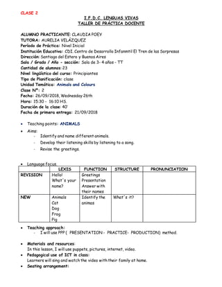 CLASE 2
I.F.D.C. LENGUAS VIVAS
TALLER DE PRÁCTICA DOCENTE
ALUMNO PRACTICANTE: CLAUDIA POEY
TUTORA: AURELIA VELÁZQUEZ
Período de Práctica: Nivel Inicial
Institución Educativa: CDI. Centro de Desarrollo Infanmtil El Tren de las Sorpresas
Dirección: Santiago del Estero y Buenos Aires
Sala / Grado / Año - sección: Sala de 3- 4 años - TT
Cantidad de alumnos: 23
Nivel lingüístico del curso: Principiantes
Tipo de Planificación: clase
Unidad Temática: Animals and Colours
Clase Nº: 2
Fecha: 26/09/2018, Wednesday 26th
Hora: 15:30 - 16:10 HS.
Duración de la clase: 40’
Fecha de primera entrega: 21/09/2018
 Teaching points: ANIMALS
 Aims:
- Identify and name different animals.
- Develop their listening skills by listening to a song.
- Revise the greetings.
 Language focus.
LEXIS FUNCTION STRUCTURE PRONUNCIATION
REVISION Hello!
What´s your
name?
Greetings
Presentation
Answer with
their names
NEW Animals
Cat
Dog
Frog
Pig
Identify the
animas
What´s it?
 Teaching approach:
- I will use PPP ( PRESENTATION - PRACTICE- PRODUCTION) method.
 Materials and resources:
In this lesson, I will use puppets, pictures, internet, video.
 Pedagogical use of ICT in class:
Learners will sing and watch the video with their family at home.
 Seating arrangement:
 