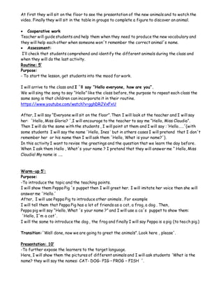 At first they will sit on the floor to see the presentation of the new animals and to watch the
video. Finally they will sit in the table in groups to complete a figure to discover an animal.
 Cooperative work
Teacher will guide students and help them when they need to produce the new vocabulary and
they will help each other when someone won´t remember the correct animal´s name.
 Assessment:
I’ll check that students comprehend and identify the different animals during the class and
when they will do the last activity.
Routine: 5’
Purpose:
- To start the lesson, get students into the mood for work.
I will arrive to the class and I ´ll say “Hello everyone, how are you”.
We will sing the song to say “Hello” like the class before, the purpose to repeat each class the
same song is that children can incorporate it in their routine.
https://www.youtube.com/watch?v=gghDRJVxFxU
After, I will say “Everyone will sit on the floor”. Then I will look at the teacher and I will say
her: ´Hello, Miss Gloria? ´,I will encourage to the teacher to say me “Hello, Miss Claudia”.
Then I will do the same with the students , I will point at them and I will say : ‘Hello……´(with
some students I will say the name ´Hello, Ines ’ but in others cases I will pretend that I don´t
remember her or his name then I will ask them ´Hello, What is your name?´).
In this activity I want to revise the greetings and the question that we learn the day before.
When I ask them Hello , What´s your name ? I pretend that they will answer me “ Hello, Miss
Claudia! My name is …..
Warm-up 5’:
Purpose:
-To introduce the topic and the teaching points.
I will show them Peppa Pig ´s puppet then I will greet her. I will imitate her voice then she will
answer me ´Hello.´
After, I will use Peppa Pig to introduce other animals . For example
I will tell them that Peppa Pig has a lot of friends as a cat, a frog, a dog . Then,
Peppa pig will say “Hello, What ´s your name ?” and I will use a ca´s puppet to show them:
´Hello, I´m a cat´.
I will the same to introduce the dog , the frog and finally I will say Peppa is a pig (to teach pig.)
Transition:´Well done, now we are going to greet the animals”. Look here , please´.
Presentation: 10’
-To further expose the learners to the target language.
Here, I will show them the pictures of different animals and I will ask students ‘What is the
name? they will say the names: CAT- DOG- PIG – FROG – FISH ´.
 