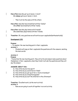 How often does she get up at seven o´clock?
She always gets up at seven o´clock.
- Then I will do the same with the others
How often does she have breakfast with her family?
She often has breakfast with her family
How often does she play tennis with friends?
She sometimes plays tennis with her friends.
Transition: Ok, very good now we will work on your copybooks!(enthusiastically)
Development (15)
Purpose:
- To register the new teaching point in their copybooks.
Activity 1
- Students will copy on their copybooks the questions with the answers, marking
the main words.
Activity 2
Purpose
-To practise the new teaching point, they will write and answer some questions about
themselves in their copybooks, when they finish I will ask the questions and they will
say the answer:
ANSWER ABOUT YOU:
1) How often do practise sport?
2) How often do you watch horror films?
3) How often do you get up at ten o´clock on Sundays?
4) How often do you study Portuguese?
5) How often do you surf the Internet in the afternoon?
Transition: Excellent work, do the next activity!
Activity 3
- Now we are going to work all together in an oral activity
 