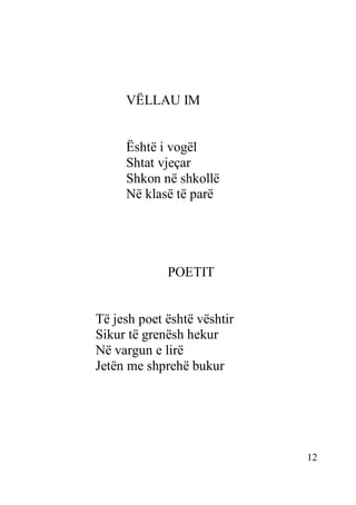 12
VËLLAU IM
Është i vogël
Shtat vjeçar
Shkon në shkollë
Në klasë të parë
POETIT
Të jesh poet është vështir
Sikur të grenësh hekur
Në vargun e lirë
Jetën me shprehë bukur
 
