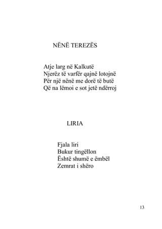 13
NËNË TEREZËS
Atje larg në Kalkutë
Njerëz të varfër qajnë lotojnë
Për një nënë me dorë të butë
Që na lëmoi e sot jetë ndërroj
LIRIA
Fjala liri
Bukur tingëllon
Është shumë e ëmbël
Zemrat i shëro
 