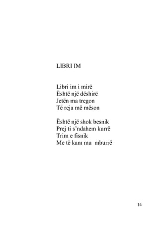 14
LIBRI IM
Libri im i mirë
Është një dëshirë
Jetën ma tregon
Të reja më mëson
Është një shok besnik
Prej ti s’ndahem kurrë
Trim e fisnik
Me të kam mu mburrë
 