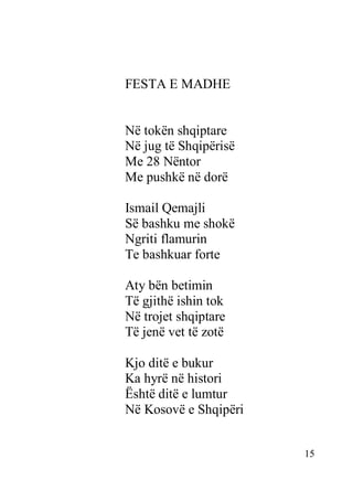 15
FESTA E MADHE
Në tokën shqiptare
Në jug të Shqipërisë
Me 28 Nëntor
Me pushkë në dorë
Ismail Qemajli
Së bashku me shokë
Ngriti flamurin
Te bashkuar forte
Aty bën betimin
Të gjithë ishin tok
Në trojet shqiptare
Të jenë vet të zotë
Kjo ditë e bukur
Ka hyrë në histori
Është ditë e lumtur
Në Kosovë e Shqipëri
 