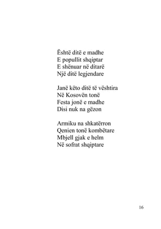 16
Është ditë e madhe
E popullit shqiptar
E shënuar në ditarë
Një ditë legjendare
Janë këto ditë të vështira
Në Kosovën tonë
Festa jonë e madhe
Disi nuk na gëzon
Armiku na shkatërron
Qenien tonë kombëtare
Mbjell gjak e helm
Në sofrat shqiptare
 