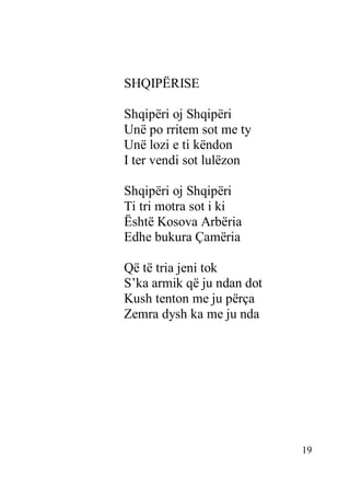 19
SHQIPËRISE
Shqipëri oj Shqipëri
Unë po rritem sot me ty
Unë lozi e ti këndon
I ter vendi sot lulëzon
Shqipëri oj Shqipëri
Ti tri motra sot i ki
Është Kosova Arbëria
Edhe bukura Çamëria
Që të tria jeni tok
S’ka armik që ju ndan dot
Kush tenton me ju përça
Zemra dysh ka me ju nda
 