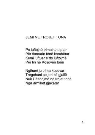 21
JEMI NE TROJET TONA
Po luftojnë trimat shqiptar
Për flamurin tonë kombëtar
Kemi luftuar e do luftojmë
Për liri në Kosovën tonë
Ngihuni ju trima kosovar
Tregohuni se jeni të gjallë
Nuk i lëshojmë ne trojet tona
Nga armiket gjakatar
 