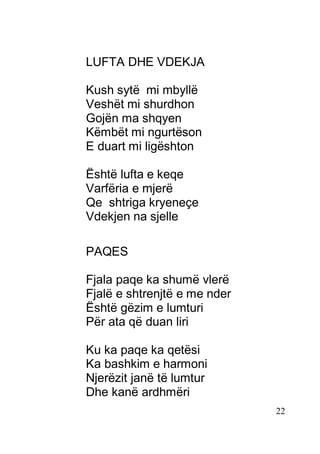 22
LUFTA DHE VDEKJA
Kush sytë mi mbyllë
Veshët mi shurdhon
Gojën ma shqyen
Këmbët mi ngurtëson
E duart mi ligështon
Është lufta e keqe
Varfëria e mjerë
Qe shtriga kryeneçe
Vdekjen na sjelle
PAQES
Fjala paqe ka shumë vlerë
Fjalë e shtrenjtë e me nder
Është gëzim e lumturi
Për ata që duan liri
Ku ka paqe ka qetësi
Ka bashkim e harmoni
Njerëzit janë të lumtur
Dhe kanë ardhmëri
 