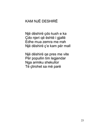 23
KAM NJË DESHIRË
Një dëshirë çdo kush e ka
Çdo njeri që është i gjallë
Edhe mua zemra me rrah
Një dëshirë ç’e kam për mall
Një dëshirë qe pres me vite
Për popullin tim legjendar
Nga armiku shekullor
Të çlirohet sa më parë
 