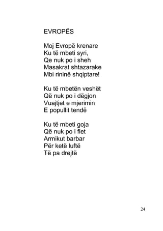 24
EVROPËS
Moj Evropë krenare
Ku të mbeti syri,
Qe nuk po i sheh
Masakrat shtazarake
Mbi rininë shqiptare!
Ku të mbetën veshët
Që nuk po i dëgjon
Vuajtjet e mjerimin
E popullit tendë
Ku të mbeti goja
Që nuk po i flet
Armikut barbar
Për ketë luftë
Të pa drejtë
 