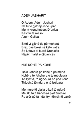 25
ADEM JASHARIT
O Adem, Adem Jashari
Në luftë gjithnjë ishe i pari
Me ty krenohet sot Drenica
Kështu të mësoi
Azem Galica
Emri yt gjithë do përmendet
Brez pas brezi në këto vatra
Se luftove si burrë Drenicës
Nëpër malet e Qiqavicës
NJE KOHE PA KOHE
Ishin kohëra pa kohë e pa mend
Kohëra te fshehura e te mbuluara
Të zymta, të ngrysura në çdo kënd
Thjeshtë të ndara e të izoluara
Me mure të gjalla e kufi të ndarë
Me skuta e hapësira plot errësirë
Pa ajër që ta ndal frymën si në varrë
 
