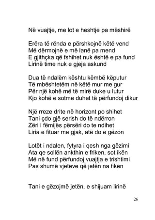 26
Në vuajtje, me lot e heshtje pa mëshirë
Erëra të rënda e përshkojnë këtë vend
Më dërmojnë e më lanë pa mend
E gjithçka që fshihet nuk është e pa fund
Lirinë time nuk e gjeja askund
Dua të ndalëm kështu këmbë këputur
Të mbështetëm në këtë mur me gur
Për një kohë më të mirë duke u lutur
Kjo kohë e sotme duhet të përfundoj dikur
Një rreze drite në horizont po shihet
Tani çdo gjë serish do të ndërron
Zëri i fëmijës përsëri do te ndihet
Liria e fituar me gjak, atë do e gëzon
Lotët i ndalen, fytyra i qesh nga gëzimi
Ata qe sollën ankthin e friken, sot ikën
Më në fund përfundoj vuajtja e trishtimi
Pas shumë vjetëve që jetën na fikën
Tani e gëzojmë jetën, e shijuam lirinë
 