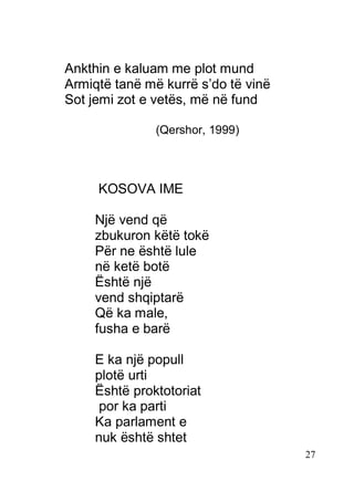 27
Ankthin e kaluam me plot mund
Armiqtë tanë më kurrë s’do të vinë
Sot jemi zot e vetës, më në fund
(Qershor, 1999)
KOSOVA IME
Një vend që
zbukuron këtë tokë
Për ne është lule
në ketë botë
Është një
vend shqiptarë
Që ka male,
fusha e barë
E ka një popull
plotë urti
Është proktotoriat
por ka parti
Ka parlament e
nuk është shtet
 