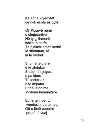 28
Ka edhe kryeqytet
që nuk është as qytet
Oj Kosovë nënë
e shqiptarëve
Në ty gjithmonë
ishim të parët
Të gjakosi shteti serbë
të shëmtuar, të
la të verbët
Shumë të vrarë
e të zhdukur
Shtëpi të djegura
e pa idare
Të leckosur
e te këputur
Ende jeton me
ndihma humanitare
Edhe tani për ty
vendosin, do të huaj
Që e lënë popullin
prapë të vuaj
 
