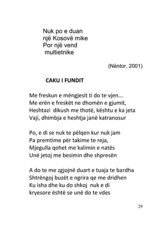 29
Nuk po e duan
një Kosovë mike
Por një vend
multietnike
(Nëntor, 2001)
CAKU I FUNDIT
Me freskun e mëngjesit ti do te vjen...
Me erën e freskët ne dhomën e gjumit,
Heshtazi dikush me thotë, kështu e ka jeta
Vaji, dhimbja e heshtja janë katranosur
Po, e di se nuk te pëlqen kur nuk jam
Pa premtime për takime te reja,
Mjegulla qohet me kalimin e natës
Unë jetoj me besimin dhe shpresën
A do te me zgjojnë duart e tuaja te bardha
Shtrëngoj buzët e ngrira qe me dridhen
Ku isha dhe ku do shkoj nuk e di
kryesore është se unë do te vdes
 