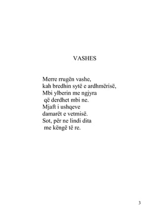 3
VASHES
Merre rrugën vashe,
kah bredhin sytë e ardhmërisë,
Mbi ylberin me ngjyra
që derdhet mbi ne.
Mjaft i ushqeve
damarët e vetmisë.
Sot, për ne lindi dita
me këngë të re.
 