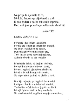 33
Në pritje te një nate të re,
Në këto ëndrra qe vijnë natë e ditë,
E çdo ëndërr e natës është një shpresë,
Kur, unë jam pranë teje, edhe nata shndritë.
Janar, 1981
E DUA VENDIN TIM
Për çfarë dua të jem i gatshëm,
Për një erë te fort qe shpërndan energji,
Qe dritat te zhduken në transit,
Duke na lënë vetëm natën me erë,
Terri i natës do te ndryshoj ngjyrën,
Agimin e bardh ka për të sjellë.
Fshehtësia është, në drejtim të dritës,
Por qëllimi duhet te mbetet i qartë,
Për ne, te gjithë yjet njësoj shndrisin,
Për të cilët nuk ka ngjyrë as emër,
Ne hapësirën e pafund ne qiellin e lartë.
Dhe kjo ndjenjë, qe te gjithë duam dritë,
Letë prek fundin e një shpresë të mirë,
Te shohim reflektimin e fytyrës se diellit,
Për një lajm te mirë qe largon mërzit,
Ne vendin tonë të vogël me vuajtje e mundime,
 