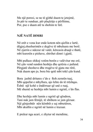34
Me një porosi, se ne të gjithë duam te jetojmë,
Jo për te sunduar, për plaçkitje e përfitime,
Por, pse e duam atë ta shohim te lirë.
NJË NATË DIMRI
Në orët e vona kur ende kotem nën qiellin e lartë,
dëgjoj,shushurimën e degëve të mbuluara me borë.
Në zjarrin e ndezur në vatër, kërcasin druajt e thatë,
mbi kurorën e pishave, shtrihet dimri i gjatë,
Mbi pullaze shikoj vetëm borën e valëvitur me erë,
Në çdo vend sundon heshtja dhe qetësia e pafund.
Përgjatë shesheve dhe rrugëve të gjata me rërë,
Nuk duam apo jo, bora bie qetë mbi tokë çdo kund.
Bora jashtë dritares s’do e ftoh zemrën tuaj,
Mbi qepallat e mbyllura, ajo lehte do të rrëshqas.
Është një kohë e ëndërruar që unë e ruaj,
Më shumë se heshtja mbi lumin e ngrirë, s’do flas.
Dhe heshtja mbi lumin e ngrirë që qëndron,
Tani nuk jam fëmijë, të shtihem se jam gëzuar.
Një gënjeshtër nën këmbët e saj mbretëron,
Mbi akullin e ngrirë në lumin e trazuar.
E prekur nga acari, e zhytur në mendime,
 