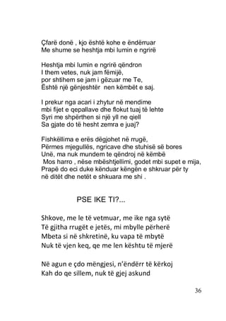 36
Çfarë donë , kjo është kohe e ëndërruar
Me shume se heshtja mbi lumin e ngrirë
Heshtja mbi lumin e ngrirë qëndron
I them vetes, nuk jam fëmijë,
por shtihem se jam i gëzuar me Te,
Është një gënjeshtër nen këmbët e saj.
I prekur nga acari i zhytur në mendime
mbi fijet e qepallave dhe flokut tuaj të lehte
Syri me shpërthen si një yll ne qiell
Sa gjate do të hesht zemra e juaj?
Fishkëllima e erës dëgjohet në rrugë,
Përmes mjegullës, ngricave dhe stuhisë së bores
Unë, ma nuk mundem te qëndroj në këmbë
Mos harro , nëse mbështjellimi, godet mbi supet e mija,
Prapë do eci duke kënduar këngën e shkruar për ty
në ditët dhe netët e shkuara me shi .
PSE IKE TI?...
Shkove, me le të vetmuar, me ike nga sytë
Të gjitha rrugët e jetës, mi mbylle përherë
Mbeta si në shkretinë, ku vapa të mbytë
Nuk të vjen keq, qe me len kështu të mjerë
Në agun e çdo mëngjesi, n’ëndërr të kërkoj
Kah do qe sillem, nuk të gjej askund
 