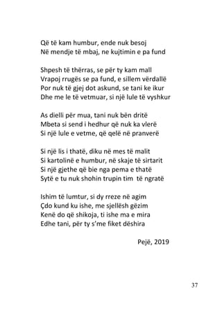 37
Që të kam humbur, ende nuk besoj
Në mendje të mbaj, ne kujtimin e pa fund
Shpesh të thërras, se për ty kam mall
Vrapoj rrugës se pa fund, e sillem vërdallë
Por nuk të gjej dot askund, se tani ke ikur
Dhe me le të vetmuar, si një lule të vyshkur
As dielli për mua, tani nuk bën dritë
Mbeta si send i hedhur që nuk ka vlerë
Si një lule e vetme, që qelë në pranverë
Si një lis i thatë, diku në mes të malit
Si kartolinë e humbur, në skaje të sirtarit
Si një gjethe që bie nga pema e thatë
Sytë e tu nuk shohin trupin tim të ngratë
Ishim të lumtur, si dy rreze në agim
Çdo kund ku ishe, me sjellësh gëzim
Kenë do që shikoja, ti ishe ma e mira
Edhe tani, për ty s’me fiket dëshira
Pejë, 2019
 