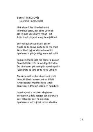 38
BILBILIT TE KOSOVËS
(Nexhmie Pagarushës)
I këndove lules dhe dashurisë
I këndove jetës, por edhe vetmisë
Që të mos vdes kurrë zëri yt i art
Artin tonë të vjetër e ngrite mjaft lart
Zëri yt i bukur kudo sjelli gëzim
Ku do që këndove do ta kenë me mall
Zërin tënd hyjnor deri në amshim
I pa harruar për jetë i gravuar në ballë
Fuqia e këngës sate me zemër e pasion
Si një bilbil i verës që në degë këndon
Do të mbetet përherë për neve inspirim
Gjenerata të tëra do ta kenë ushqim
Me zërin që kumboi si një zanë mali
I ëmbël dhe i shquar cicërim bilbili
Artit shqiptar madhështinë ja fali
Si një rreze drite që shkëlqen nga dielli
Ikonë e jonë e muzikës shqiptare
Terë jetën ja fale këngës tonë krenare
Zëri yt hyjnor deri në amshim
I pa harruar në kujtesë në vendin tim
 