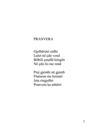 5
PRANVERA
Gjelbërimi erdhi
Lulet në çdo vend
Bilbili çmallë këngën
Në çdo lis me rend
Prej gjembi në gjemb
Fluturon me krenari
Jeta ringjallet
Pranvera ka mbërri
 