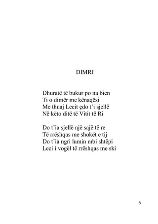6
DIMRI
Dhuratë të bukur po na bien
Ti o dimër me kënaqësi
Me thuaj Lecit çdo t’i sjellë
Në këto ditë të Vitit të Ri
Do t’ia sjellë një sajë të re
Të rrëshqas me shokët e tij
Do t’ia ngri lumin mbi shtëpi
Leci i vogël të rrëshqas me ski
 
