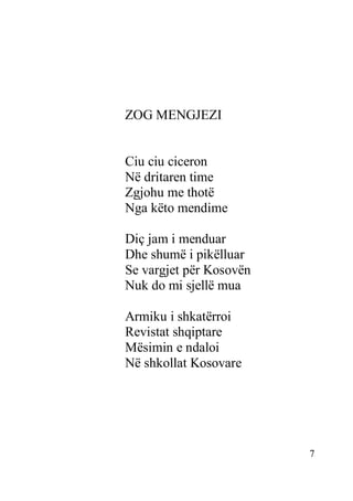 7
ZOG MENGJEZI
Ciu ciu ciceron
Në dritaren time
Zgjohu me thotë
Nga këto mendime
Diç jam i menduar
Dhe shumë i pikëlluar
Se vargjet për Kosovën
Nuk do mi sjellë mua
Armiku i shkatërroi
Revistat shqiptare
Mësimin e ndaloi
Në shkollat Kosovare
 