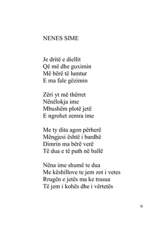 9
NENES SIME
Je dritë e diellit
Që më dhe guximin
Më bërë të lumtur
E ma fale gëzimin
Zëri yt më thërret
Nënëlokja ime
Mbushëm plotë jetë
E ngrohet zemra ime
Me ty dita agon përherë
Mëngjesi është i bardhë
Dimrin ma bërë verë
Të dua e të puth në ballë
Nëna ime shumë te dua
Me këshillove te jem zot i vetes
Rrugën e jetës ma ke trasua
Të jem i kohës dhe i vërtetës
 